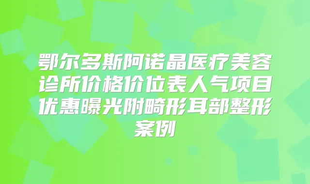 鄂尔多斯阿诺晶医疗美容诊所价格价位表人气项目优惠曝光附畸形耳部整形案例