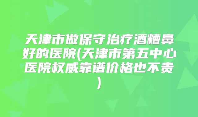 天津市做保守酒糟鼻好的医院(天津市第五中心医院靠谱价格也不贵)