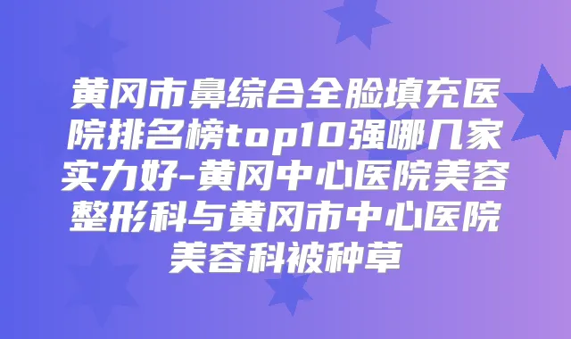 黄冈市鼻综合全脸填充医院排名榜top10强哪几家实力好-黄冈中心医院美容整形科与黄冈市中心医院美容科被种草