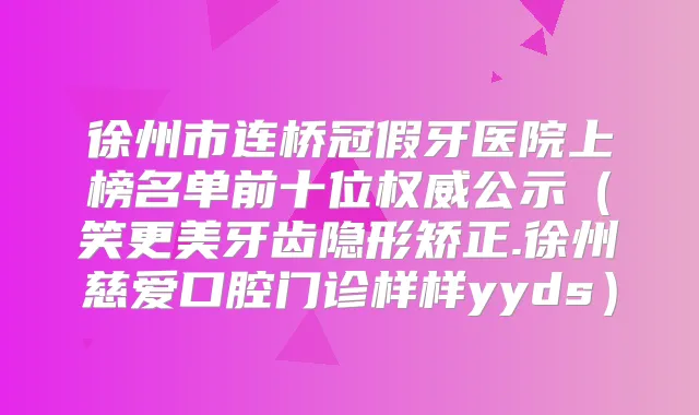 徐州市连桥冠假牙医院上榜名单前十位公示（笑更美牙齿隐形矫正.徐州慈爱口腔门诊样样yyds）