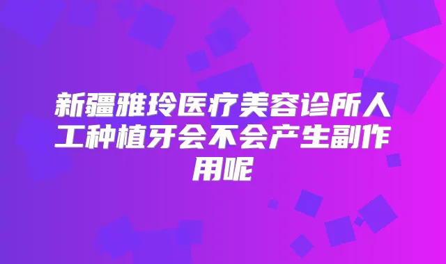 新疆雅玲医疗美容诊所人工种植牙会不会产生副作用呢