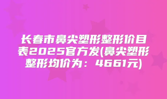长春市鼻尖塑形整形价目表2025官方发(鼻尖塑形整形均价为：4661元)