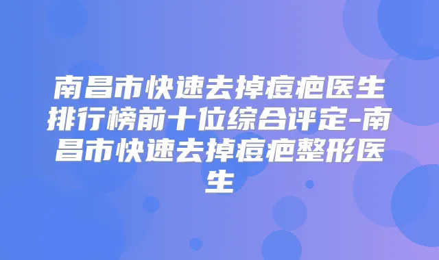 南昌市快速去掉痘疤医生排行榜前十位综合评定-南昌市快速去掉痘疤整形医生