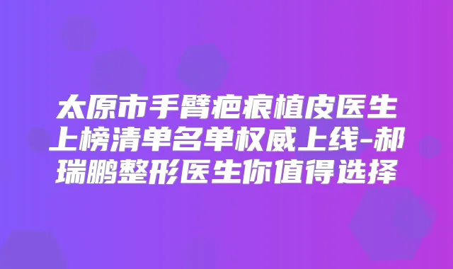 太原市手臂疤痕植皮医生上榜清单名单上线-郝瑞鹏整形医生你值得选择