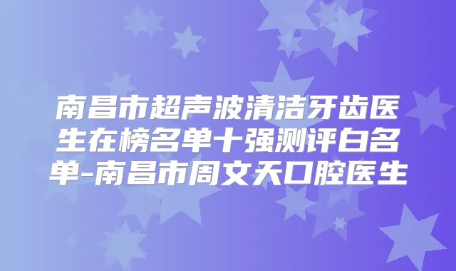 南昌市超声波清洁牙齿医生在榜名单十强测评白名单-南昌市周文天口腔医生