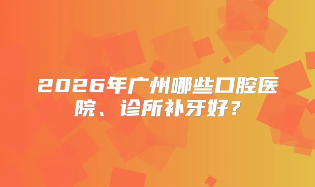 2026年广州哪些口腔医院、诊所补牙好？