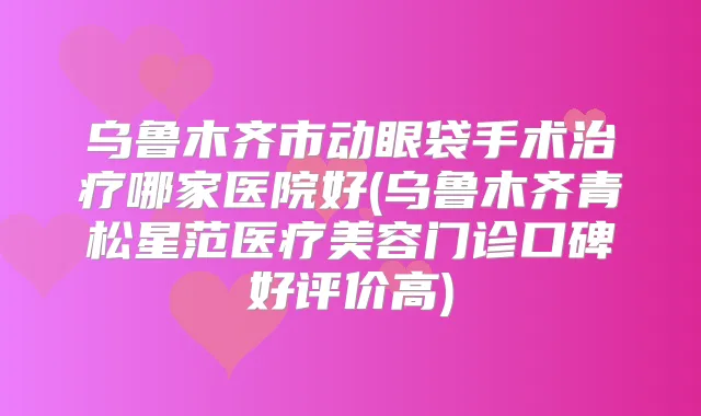 乌鲁木齐市动眼袋手术哪家医院好(乌鲁木齐青松星范医疗美容门诊口碑好评价高)