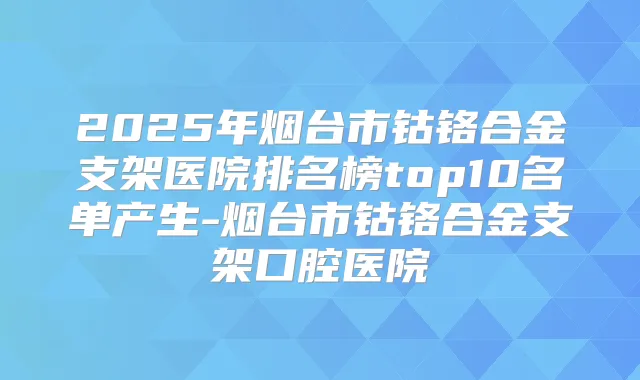 2025年烟台市钴铬合金支架医院排名榜top10名单产生-烟台市钴铬合金支架口腔医院