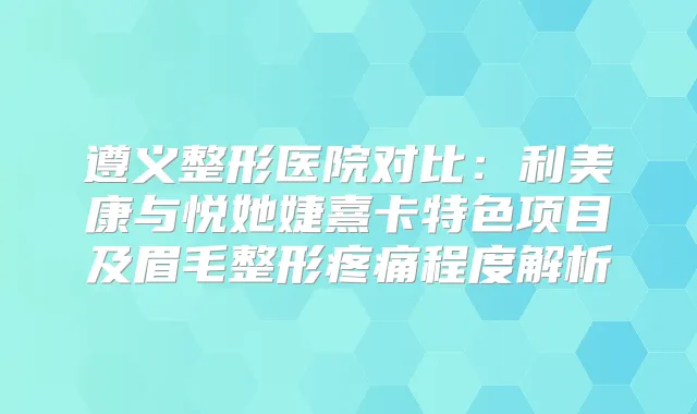 遵义整形医院对比：利美康与悦她婕熹卡特色项目及眉毛整形疼痛程度解析