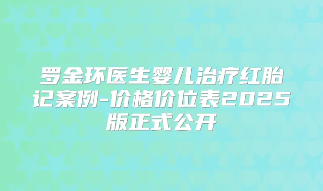罗金环医生婴儿红胎记案例-价格价位表2025版正式公开