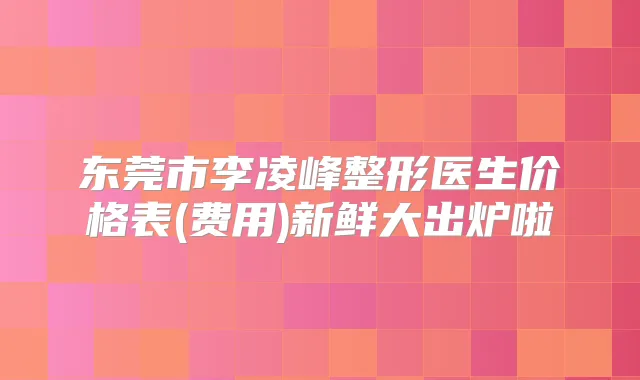 东莞市李凌峰整形医生价格表(费用)新鲜大出炉啦