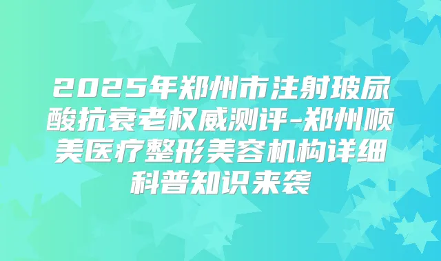 2025年郑州市注射玻尿酸抗衰老测评-郑州顺美医疗整形美容机构详细科普知识来袭