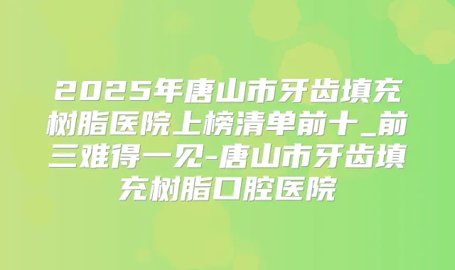 2025年唐山市牙齿填充树脂医院上榜清单前十_前三难得一见-唐山市牙齿填充树脂口腔医院