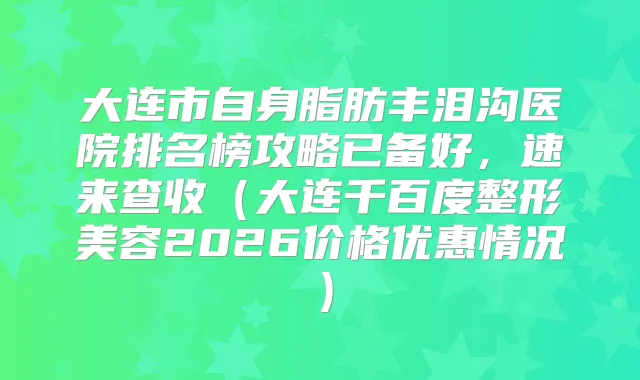 大连市自身脂肪丰泪沟医院排名榜攻略已备好,速来查收(大连千百度整形美容2026价格优惠情况)
