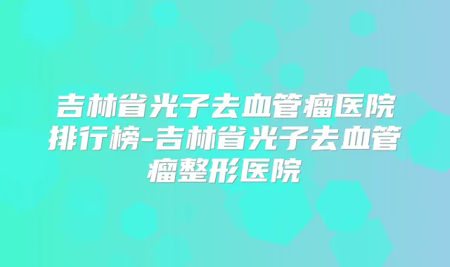 吉林省光子去血管瘤医院排行榜-吉林省光子去血管瘤整形医院