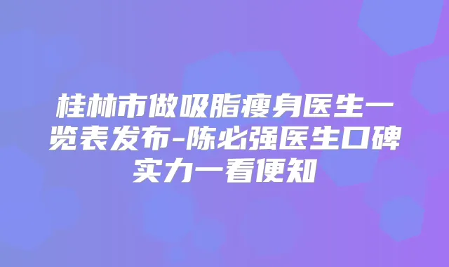 桂林市做吸脂瘦身医生一览表发布-陈必强医生口碑实力一看便知