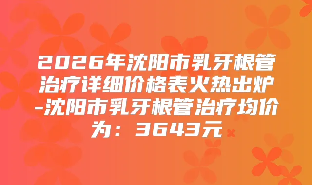 2026年沈阳市乳牙根管详细价格表火热出炉-沈阳市乳牙根管均价为：3643元