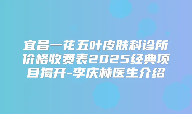 宜昌一花五叶皮肤科诊所价格收费表2025经典项目揭开-李庆林医生介绍