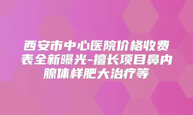 西安市中心医院价格收费表全新曝光-擅长项目鼻内腺体样肥大等
