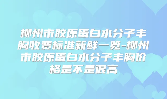 柳州市胶原蛋白水分子丰胸收费标准新鲜一览-柳州市胶原蛋白水分子丰胸价格是不是很高