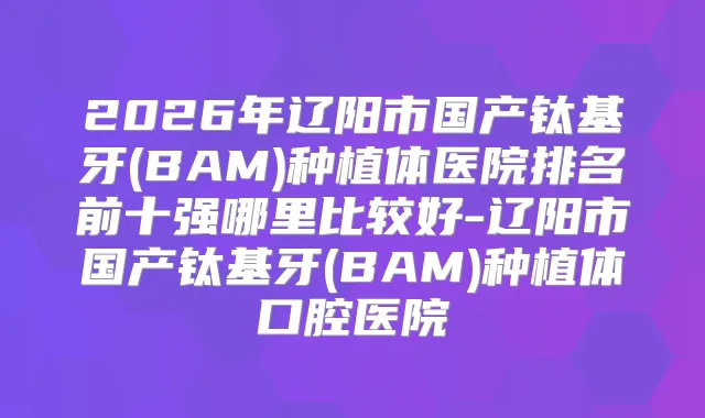 2026年辽阳市国产钛基牙(BAM)种植体医院排名前十强哪里比较好-辽阳市国产钛基牙(BAM)种植体口腔医院