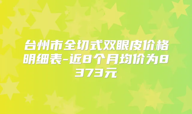 台州市全切式双眼皮价格明细表-近8个月均价为8373元