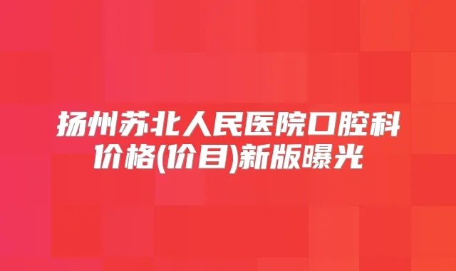 扬州苏北人民医院口腔科价格(价目)新版曝光