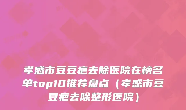 孝感市豆豆疤去除医院在榜名单top10推荐盘点（孝感市豆豆疤去除整形医院）