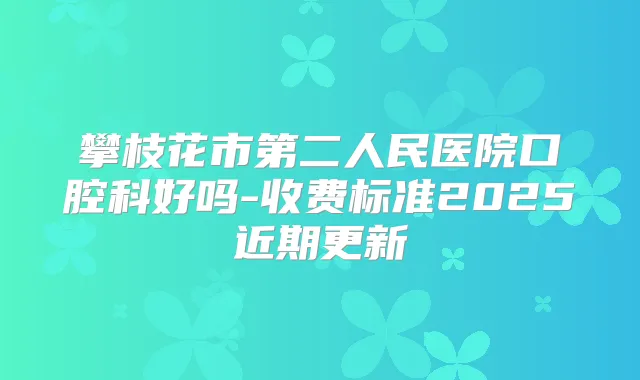 攀枝花市第二人民医院口腔科好吗-收费标准2025近期更新