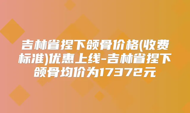 吉林省捏下颌骨价格(收费标准)优惠上线-吉林省捏下颌骨均价为17372元