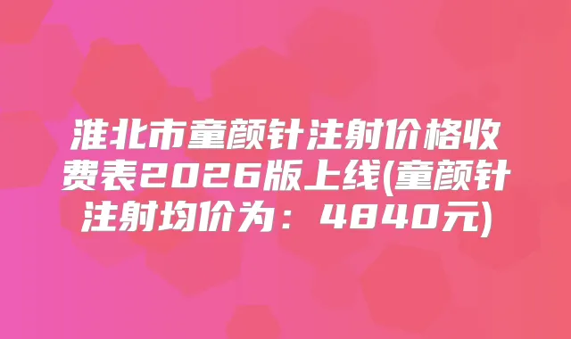 淮北市童颜针注射价格收费表2026版上线(童颜针注射均价为:4840元)
