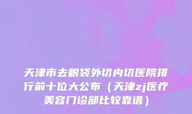 天津市去眼袋外切内切医院排行前十位大公布（天津zj医疗美容门诊部比较靠谱）