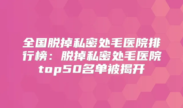 全国脱掉私密处毛医院排行榜：脱掉私密处毛医院top50名单被揭开