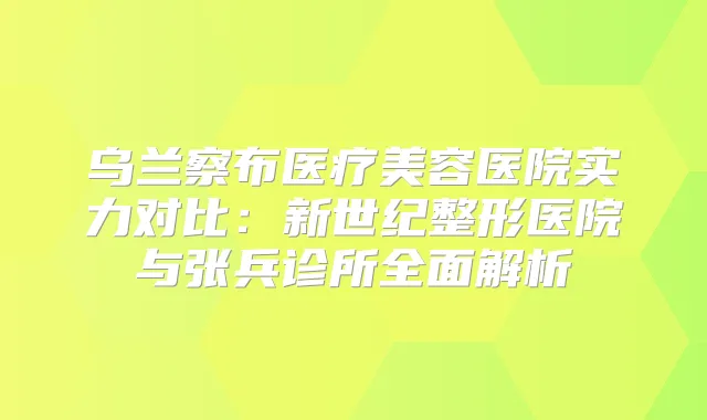 乌兰察布医疗美容医院实力对比:新世纪整形医院与张兵诊所全面解析