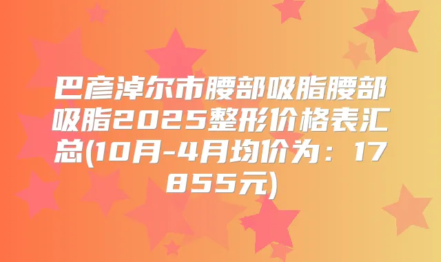 巴彦淖尔市腰部吸脂腰部吸脂2025整形价格表汇总(10月-4月均价为：17855元)