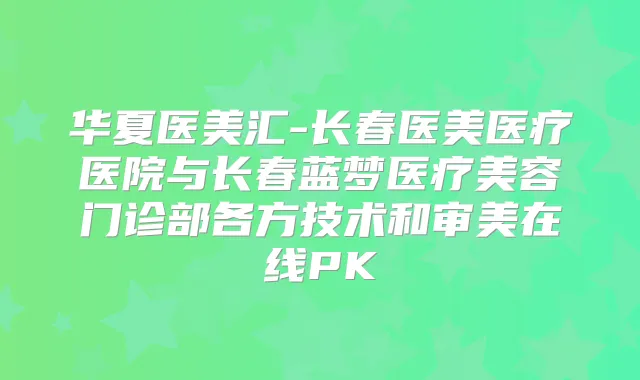 华夏医美汇-长春医美医疗医院与长春蓝梦医疗美容门诊部各方技术和审美在线PK