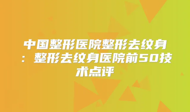 中国整形医院整形去纹身：整形去纹身医院前50技术点评