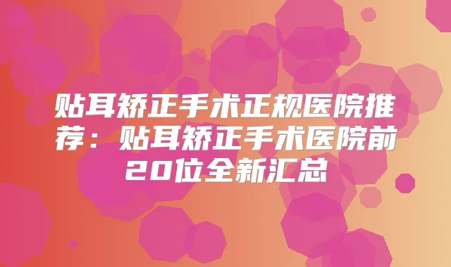 贴耳矫正手术正规医院推荐:贴耳矫正手术医院前20位全新汇总