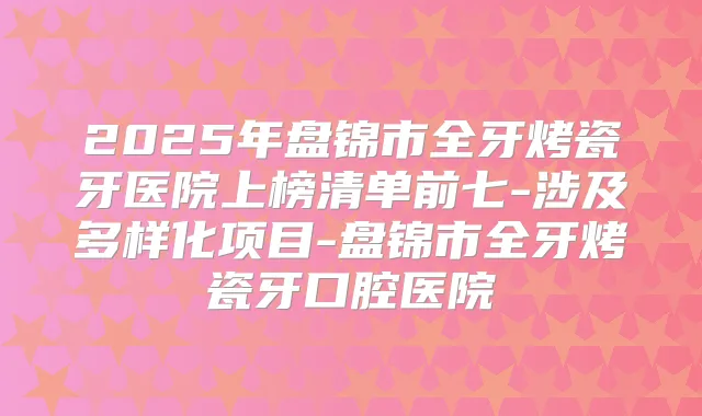 2025年盘锦市全牙烤瓷牙医院上榜清单前七-涉及多样化项目-盘锦市全牙烤瓷牙口腔医院