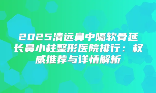 2025清远鼻中隔软骨延长鼻小柱整形医院排行：推荐与详情解析