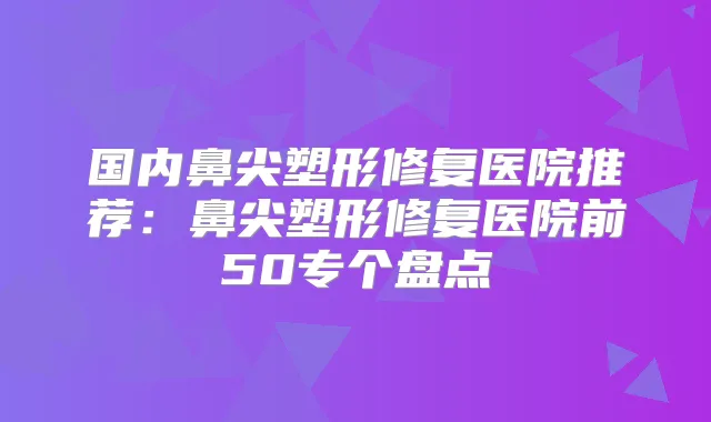 国内鼻尖塑形修复医院推荐:鼻尖塑形修复医院前50专个盘点
