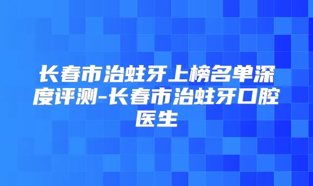 长春市治蛀牙上榜名单深度评测-长春市治蛀牙口腔医生