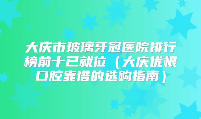 大庆市玻璃牙冠医院排行榜前十已就位（大庆优根口腔靠谱的选购指南）