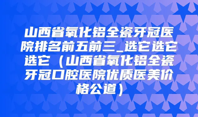 山西省氧化铝全瓷牙冠医院排名前五前三_选它选它选它(山西省氧化铝全瓷牙冠口腔医院优质医美价格公道)