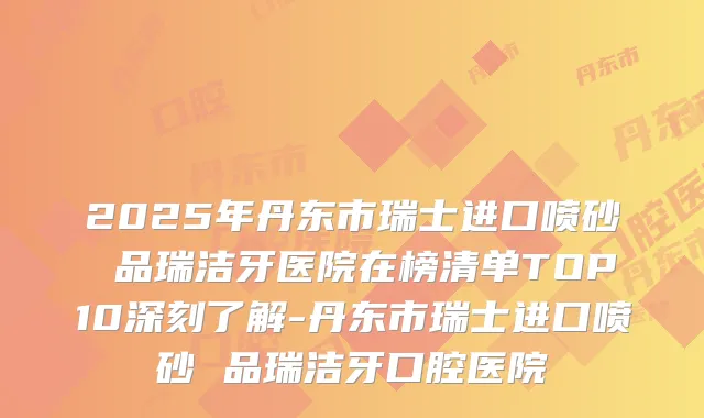 2025年丹东市瑞士进口喷砂 品瑞洁牙医院在榜清单TOP10深刻了解-丹东市瑞士进口喷砂 品瑞洁牙口腔医院