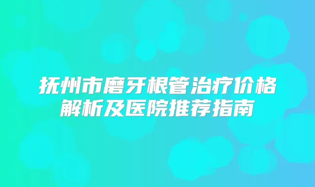 抚州市磨牙根管价格解析及医院推荐指南