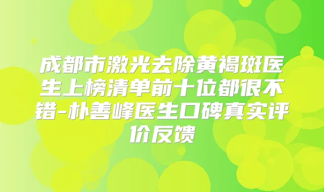 成都市激光去除黄褐斑医生上榜清单前十位都很不错-朴善峰医生口碑真实评价反馈
