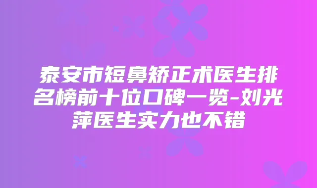 泰安市短鼻矫正术医生排名榜前十位口碑一览-刘光萍医生实力也不错