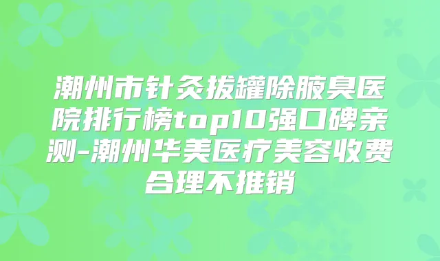 潮州市针灸拔罐除腋臭医院排行榜top10强口碑亲测-潮州华美医疗美容收费合理不推销