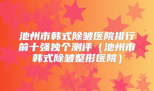 池州市韩式除皱医院排行前十强独个测评（池州市韩式除皱整形医院）
